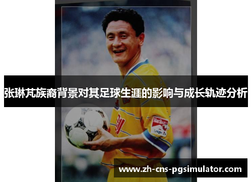 张琳芃族裔背景对其足球生涯的影响与成长轨迹分析